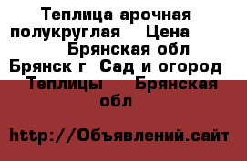 Теплица арочная, полукруглая. › Цена ­ 14 850 - Брянская обл., Брянск г. Сад и огород » Теплицы   . Брянская обл.